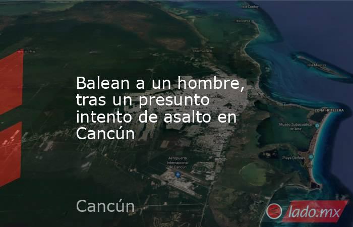Balean a un hombre, tras un presunto intento de asalto en Cancún. Noticias en tiempo real