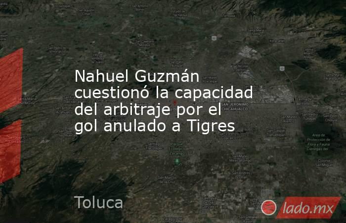 Nahuel Guzmán cuestionó la capacidad del arbitraje por el gol anulado a Tigres. Noticias en tiempo real