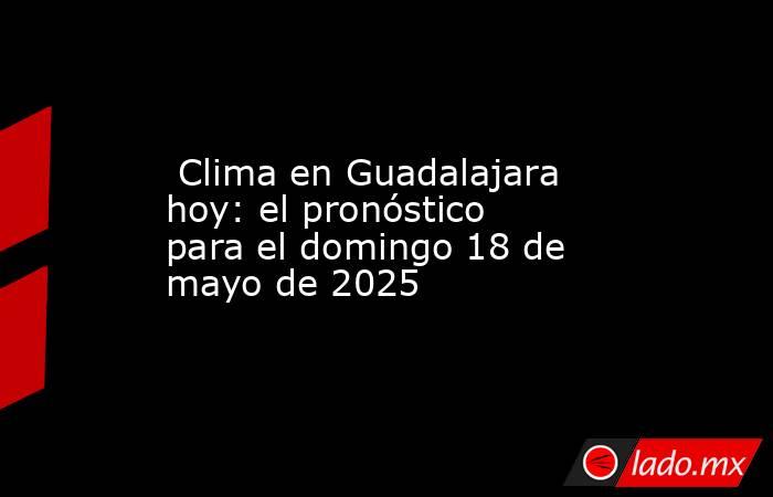  Clima en Guadalajara hoy: el pronóstico para el domingo 18 de mayo de 2025. Noticias en tiempo real