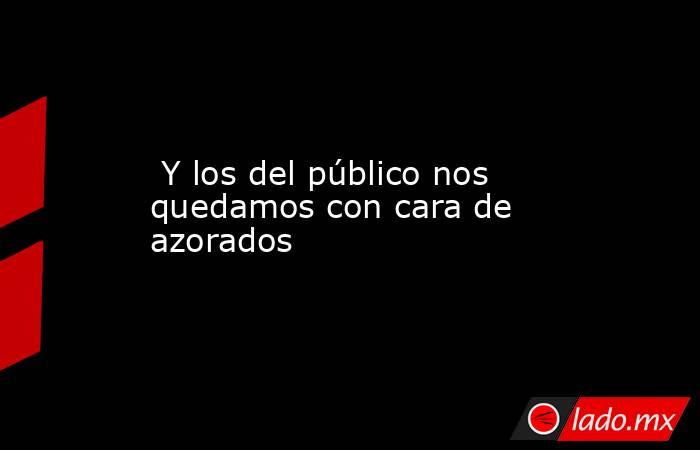 Y los del público nos quedamos con cara de azorados. Noticias en tiempo real