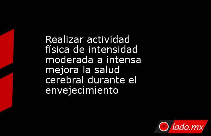 Realizar actividad física de intensidad moderada a intensa mejora la salud cerebral durante el envejecimiento. Noticias en tiempo real
