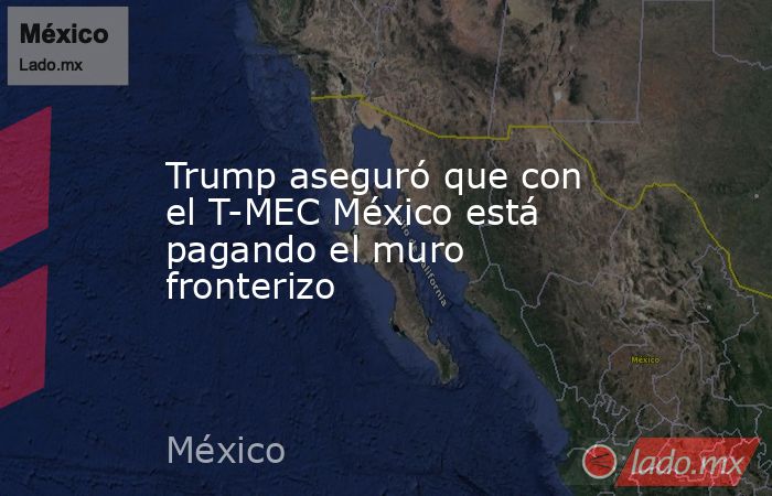 Trump aseguró que con el T-MEC México está pagando el muro fronterizo. Noticias en tiempo real