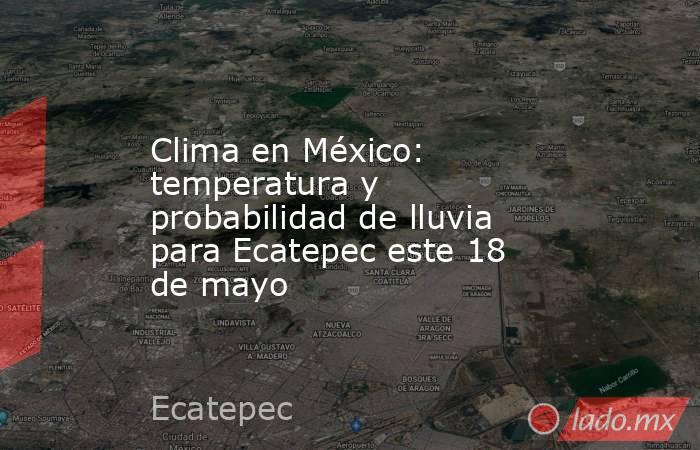 Clima en México: temperatura y probabilidad de lluvia para Ecatepec este 18 de mayo. Noticias en tiempo real