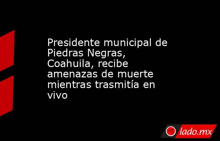 Presidente municipal de Piedras Negras, Coahuila, recibe amenazas de muerte mientras trasmitía en vivo. Noticias en tiempo real
