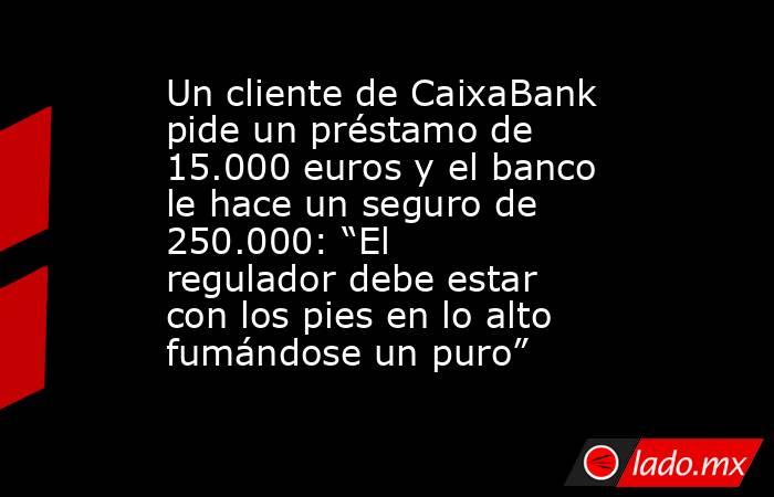 Un cliente de CaixaBank pide un préstamo de 15.000 euros y el banco le hace un seguro de 250.000: “El regulador debe estar con los pies en lo alto fumándose un puro”. Noticias en tiempo real
