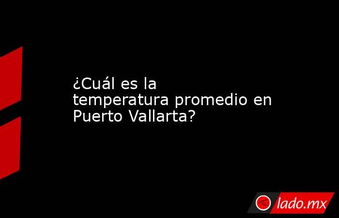 ¿Cuál es la temperatura promedio en Puerto Vallarta?. Noticias en tiempo real