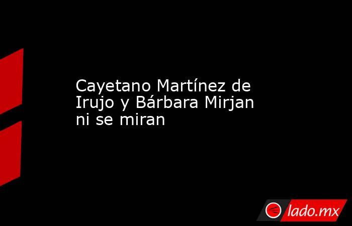 Cayetano Martínez de Irujo y Bárbara Mirjan ni se miran. Noticias en tiempo real