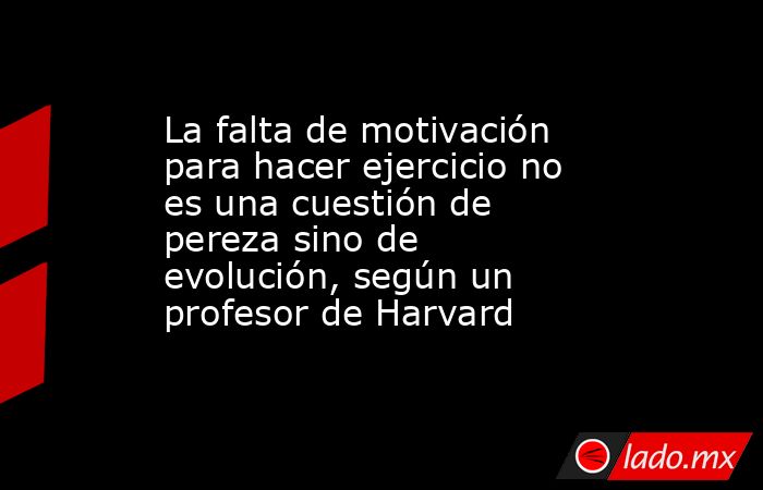 La falta de motivación para hacer ejercicio no es una cuestión de pereza sino de evolución, según un profesor de Harvard . Noticias en tiempo real