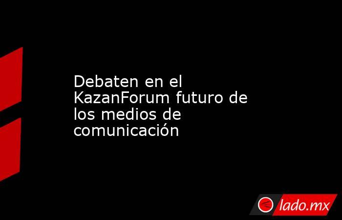 Debaten en el KazanForum futuro de los medios de comunicación. Noticias en tiempo real