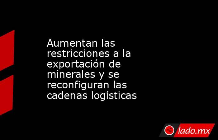 Aumentan las restricciones a la exportación de minerales y se reconfiguran las cadenas logísticas. Noticias en tiempo real