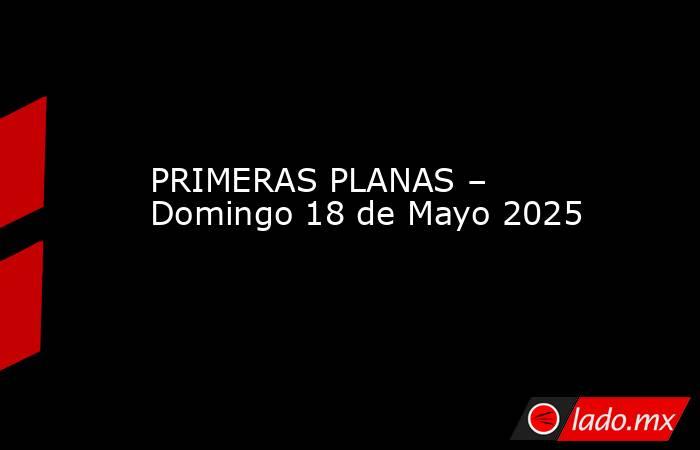 PRIMERAS PLANAS – Domingo 18 de Mayo 2025. Noticias en tiempo real