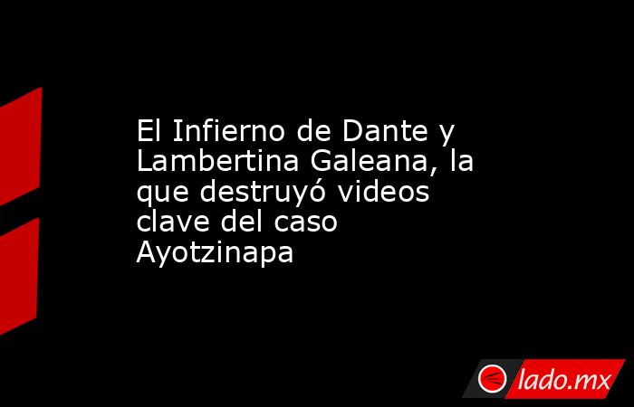 El Infierno de Dante y Lambertina Galeana, la que destruyó videos clave del caso Ayotzinapa. Noticias en tiempo real