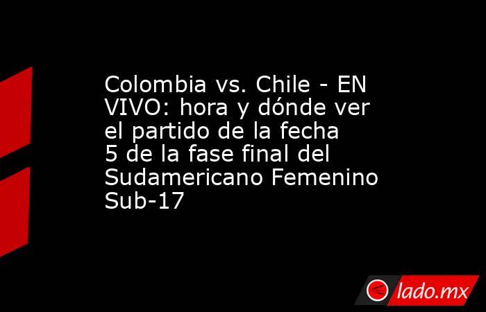 Colombia vs. Chile - EN VIVO: hora y dónde ver el partido de la fecha 5 de la fase final del Sudamericano Femenino Sub-17. Noticias en tiempo real