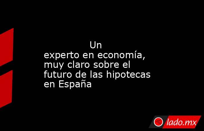                                                                                                               Un experto en economía, muy claro sobre el futuro de las hipotecas en España                                                                     . Noticias en tiempo real