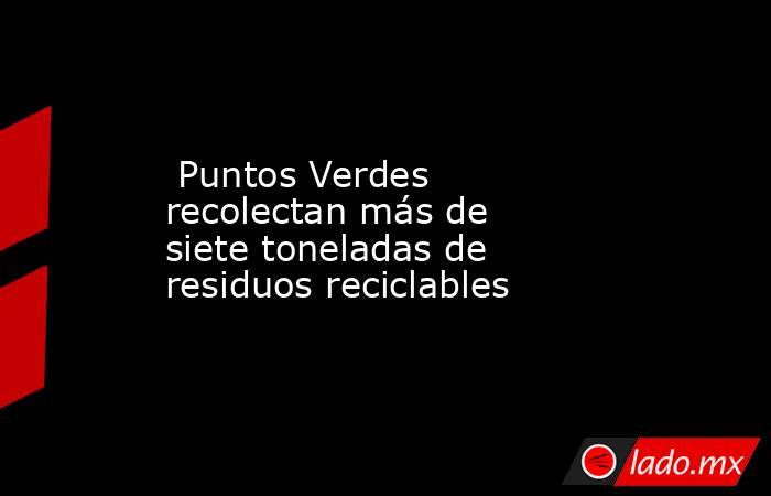  Puntos Verdes recolectan más de siete toneladas de residuos reciclables. Noticias en tiempo real