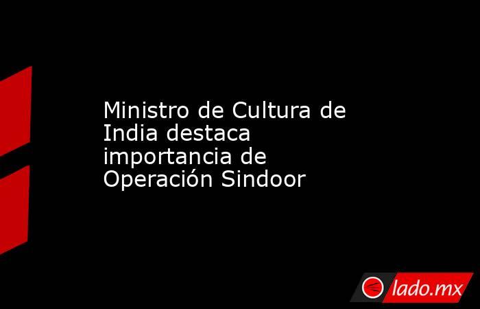Ministro de Cultura de India destaca importancia de Operación Sindoor. Noticias en tiempo real