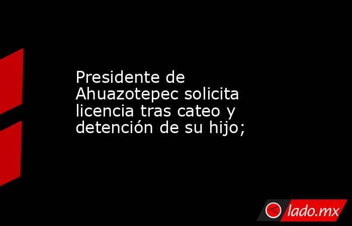 Presidente de Ahuazotepec solicita licencia tras cateo y detención de su hijo;. Noticias en tiempo real