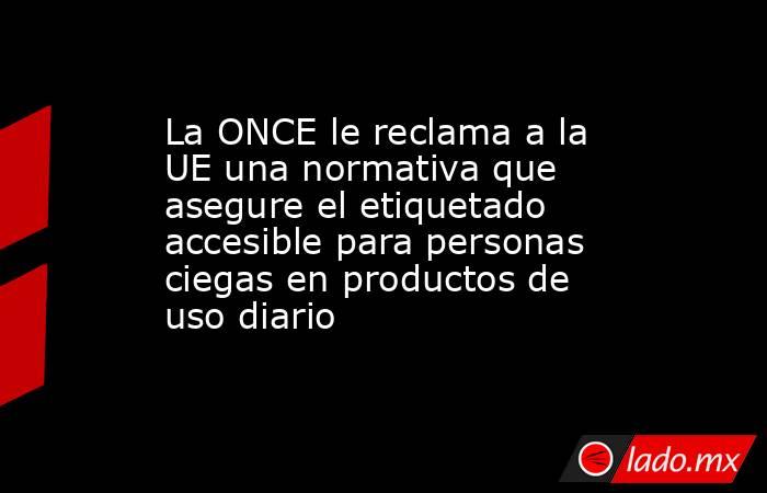 La ONCE le reclama a la UE una normativa que asegure el etiquetado accesible para personas ciegas en productos de uso diario. Noticias en tiempo real