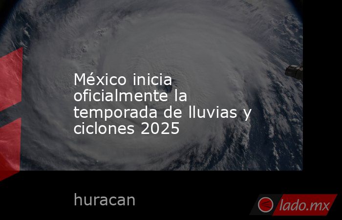 México inicia oficialmente la temporada de lluvias y ciclones 2025. Noticias en tiempo real