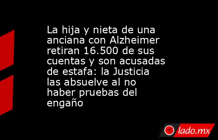 La hija y nieta de una anciana con Alzheimer retiran 16.500 de sus cuentas y son acusadas de estafa: la Justicia las absuelve al no haber pruebas del engaño. Noticias en tiempo real