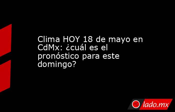 Clima HOY 18 de mayo en CdMx: ¿cuál es el pronóstico para este domingo?. Noticias en tiempo real