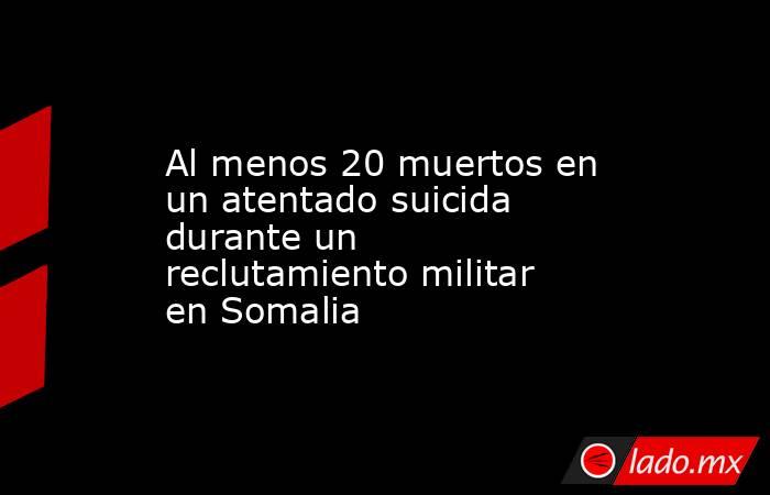 Al menos 20 muertos en un atentado suicida durante un reclutamiento militar en Somalia. Noticias en tiempo real