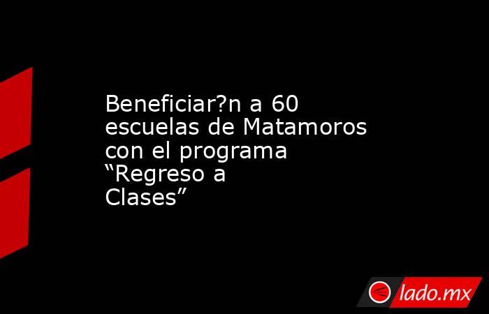 Beneficiar?n a 60 escuelas de Matamoros con el programa “Regreso a Clases”. Noticias en tiempo real
