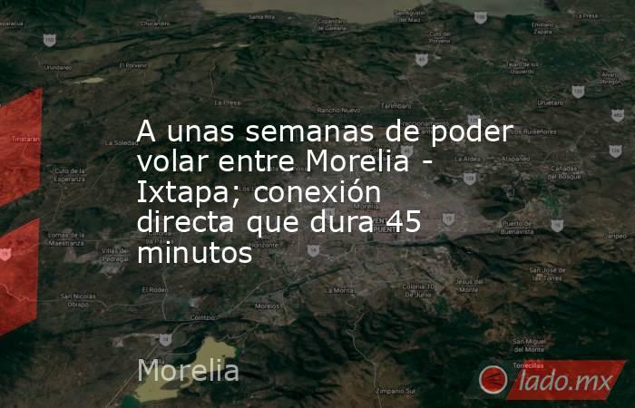A unas semanas de poder volar entre Morelia - Ixtapa; conexión directa que dura 45 minutos. Noticias en tiempo real