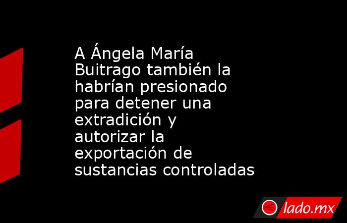 A Ángela María Buitrago también la habrían presionado para detener una extradición y autorizar la exportación de sustancias controladas. Noticias en tiempo real