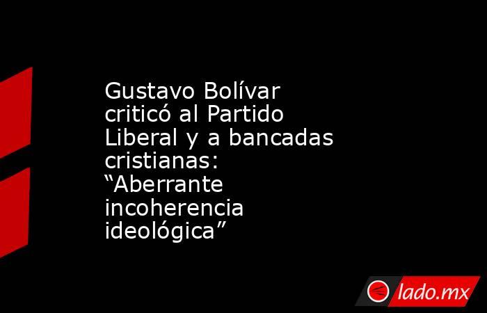Gustavo Bolívar criticó al Partido Liberal y a bancadas cristianas: “Aberrante incoherencia ideológica”. Noticias en tiempo real