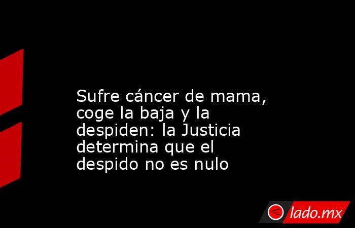                                                                                                                         Sufre cáncer de mama, coge la baja y la despiden: la Justicia determina que el despido no es nulo                                      . Noticias en tiempo real