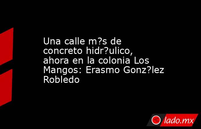Una calle m?s de concreto hidr?ulico, ahora en la colonia Los Mangos: Erasmo Gonz?lez Robledo. Noticias en tiempo real