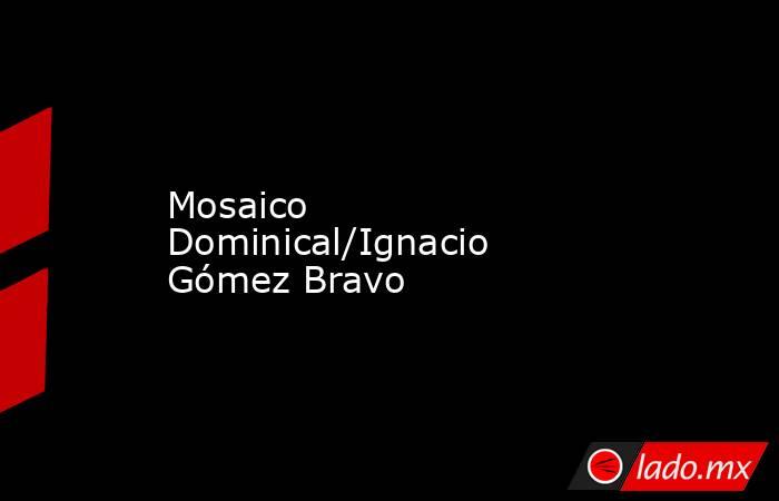 Mosaico Dominical/Ignacio Gómez Bravo. Noticias en tiempo real