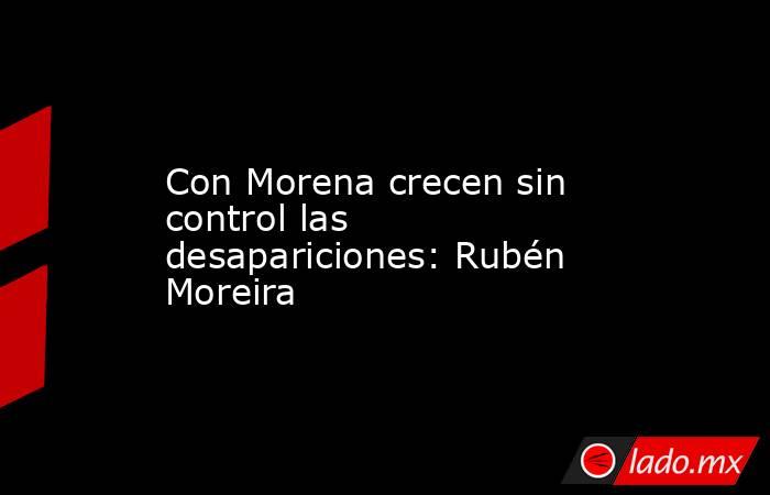 Con Morena crecen sin control las desapariciones: Rubén Moreira. Noticias en tiempo real
