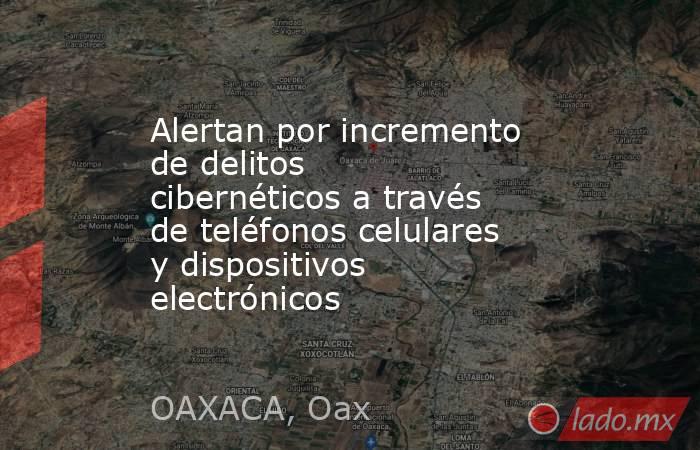Alertan por incremento de delitos cibernéticos a través de teléfonos celulares y dispositivos electrónicos. Noticias en tiempo real