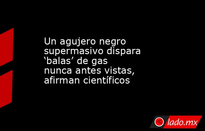Un agujero negro supermasivo dispara ‘balas’ de gas nunca antes vistas, afirman científicos. Noticias en tiempo real