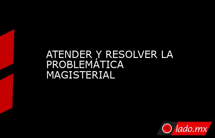 ATENDER Y RESOLVER LA PROBLEMÁTICA MAGISTERIAL. Noticias en tiempo real
