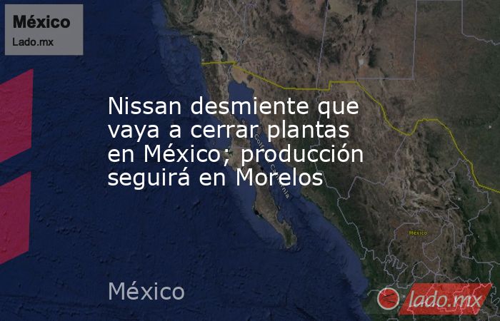 Nissan desmiente que vaya a cerrar plantas en México; producción seguirá en Morelos. Noticias en tiempo real