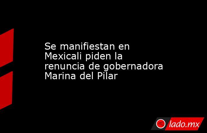 Se manifiestan en Mexicali piden la renuncia de gobernadora Marina del Pilar. Noticias en tiempo real