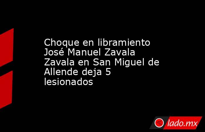 Choque en libramiento José Manuel Zavala Zavala en San Miguel de Allende deja 5 lesionados. Noticias en tiempo real