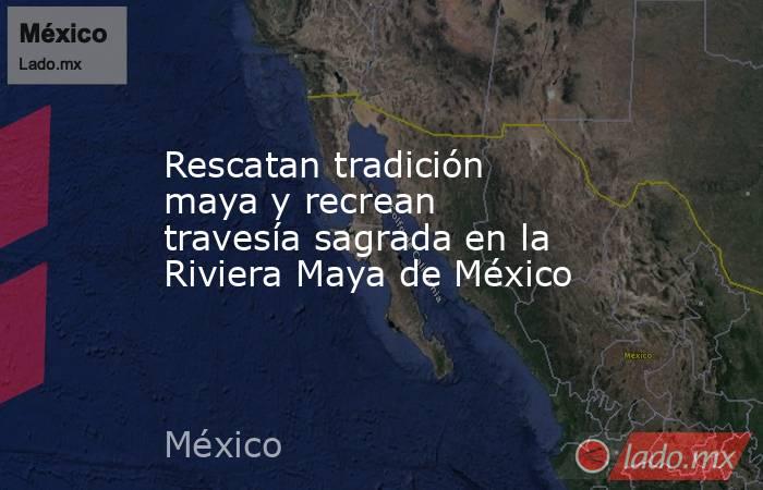 Rescatan tradición maya y recrean travesía sagrada en la Riviera Maya de México. Noticias en tiempo real