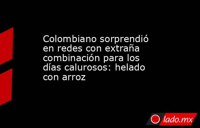 Colombiano sorprendió en redes con extraña combinación para los días calurosos: helado con arroz  . Noticias en tiempo real
