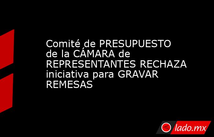 Comité de PRESUPUESTO de la CÁMARA de REPRESENTANTES RECHAZA iniciativa para GRAVAR REMESAS. Noticias en tiempo real