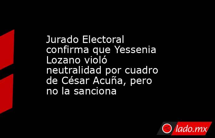 Jurado Electoral confirma que Yessenia Lozano violó neutralidad por cuadro de César Acuña, pero no la sanciona. Noticias en tiempo real