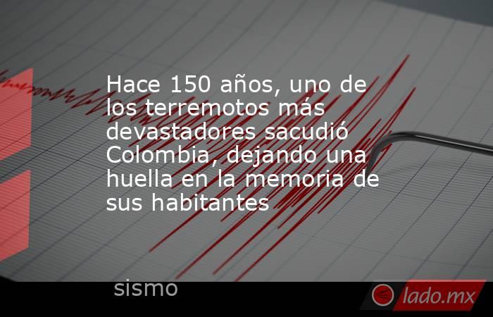 Hace 150 años, uno de los terremotos más devastadores sacudió Colombia, dejando una huella en la memoria de sus habitantes. Noticias en tiempo real
