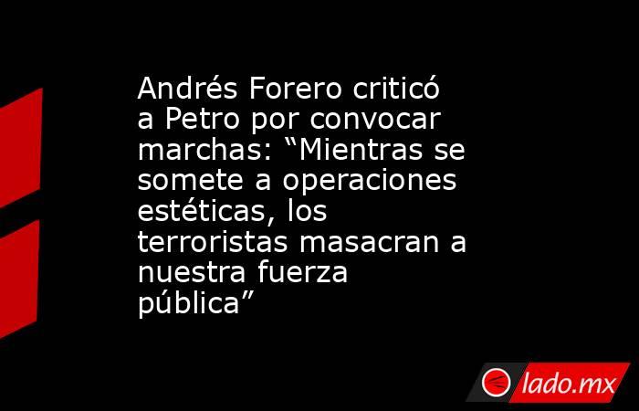 Andrés Forero criticó a Petro por convocar marchas: “Mientras se somete a operaciones estéticas, los terroristas masacran a nuestra fuerza pública”. Noticias en tiempo real
