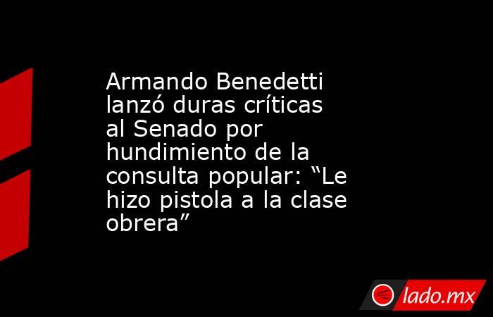 Armando Benedetti lanzó duras críticas al Senado por hundimiento de la consulta popular: “Le hizo pistola a la clase obrera”. Noticias en tiempo real