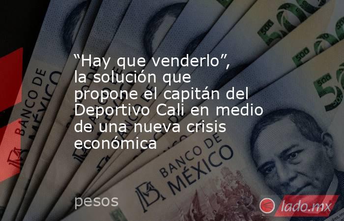 “Hay que venderlo”, la solución que propone el capitán del Deportivo Cali en medio de una nueva crisis económica . Noticias en tiempo real