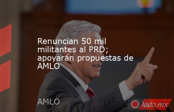 Renuncian 50 mil militantes al PRD; apoyarán propuestas de AMLO. Noticias en tiempo real