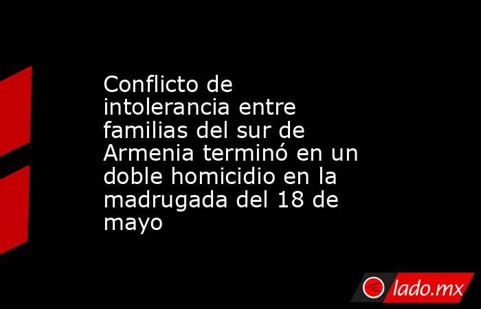 Conflicto de intolerancia entre familias del sur de Armenia terminó en un doble homicidio en la madrugada del 18 de mayo. Noticias en tiempo real